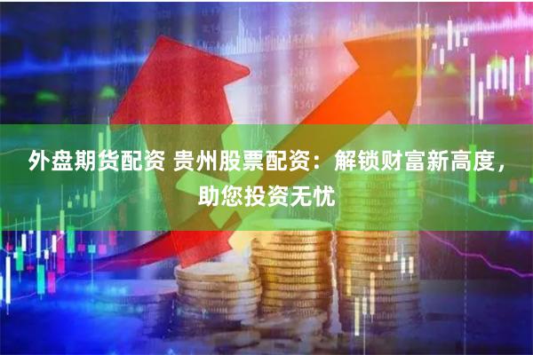 外盘期货配资 贵州股票配资：解锁财富新高度，助您投资无忧
