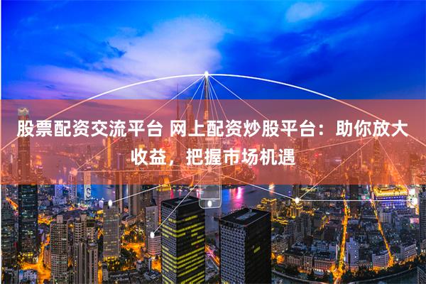 股票配资交流平台 网上配资炒股平台：助你放大收益，把握市场机遇