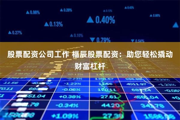 股票配资公司工作 福辰股票配资：助您轻松撬动财富杠杆