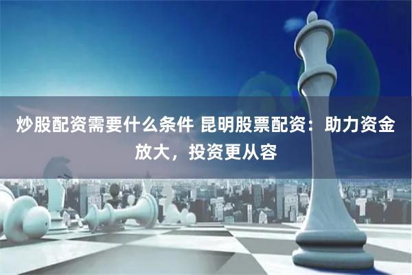 炒股配资需要什么条件 昆明股票配资：助力资金放大，投资更从容