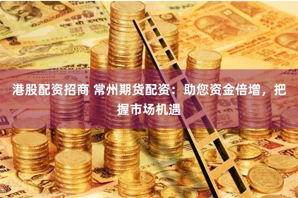 港股配资招商 常州期货配资：助您资金倍增，把握市场机遇