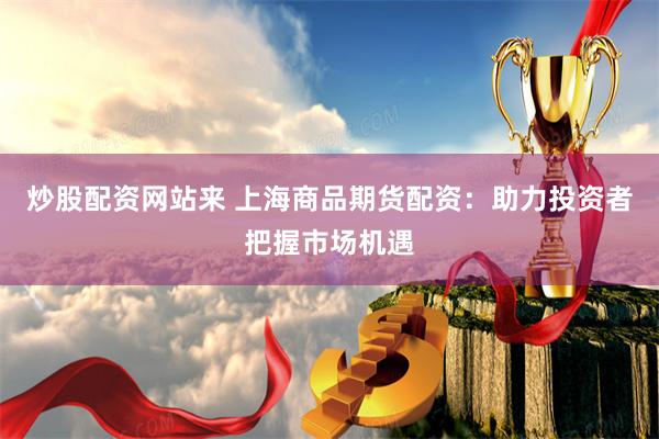 炒股配资网站来 上海商品期货配资：助力投资者把握市场机遇
