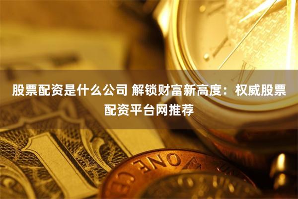 股票配资是什么公司 解锁财富新高度：权威股票配资平台网推荐