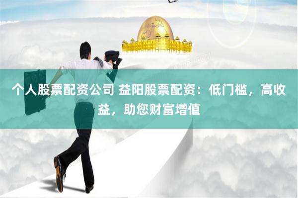 个人股票配资公司 益阳股票配资：低门槛，高收益，助您财富增值