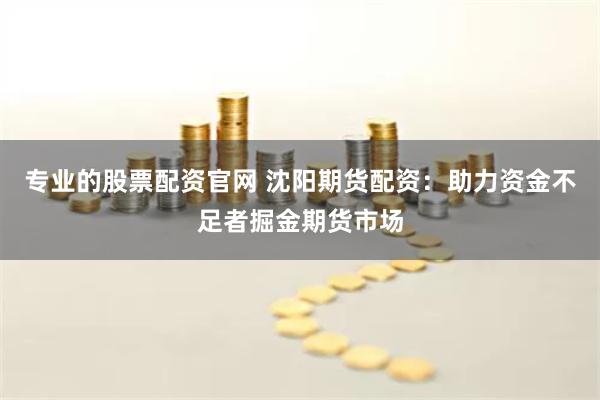 专业的股票配资官网 沈阳期货配资：助力资金不足者掘金期货市场