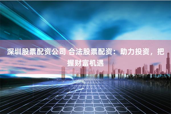 深圳股票配资公司 合法股票配资：助力投资，把握财富机遇