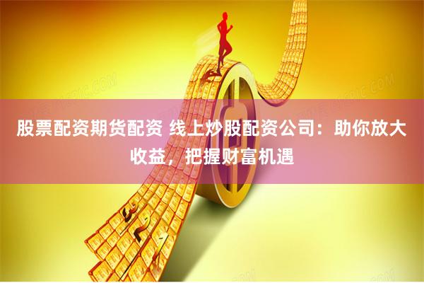 股票配资期货配资 线上炒股配资公司：助你放大收益，把握财富机遇