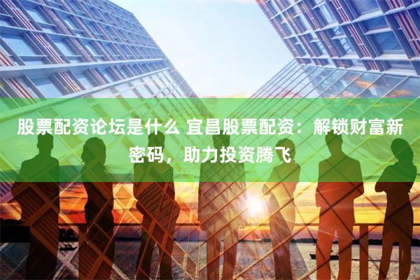 股票配资论坛是什么 宜昌股票配资：解锁财富新密码，助力投资腾飞